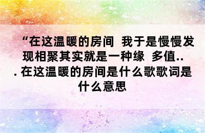 “在这温暖的房间  我于是慢慢发现相聚其实就是一种缘  多值... 在这温暖的房间是什么歌歌词是什么意思